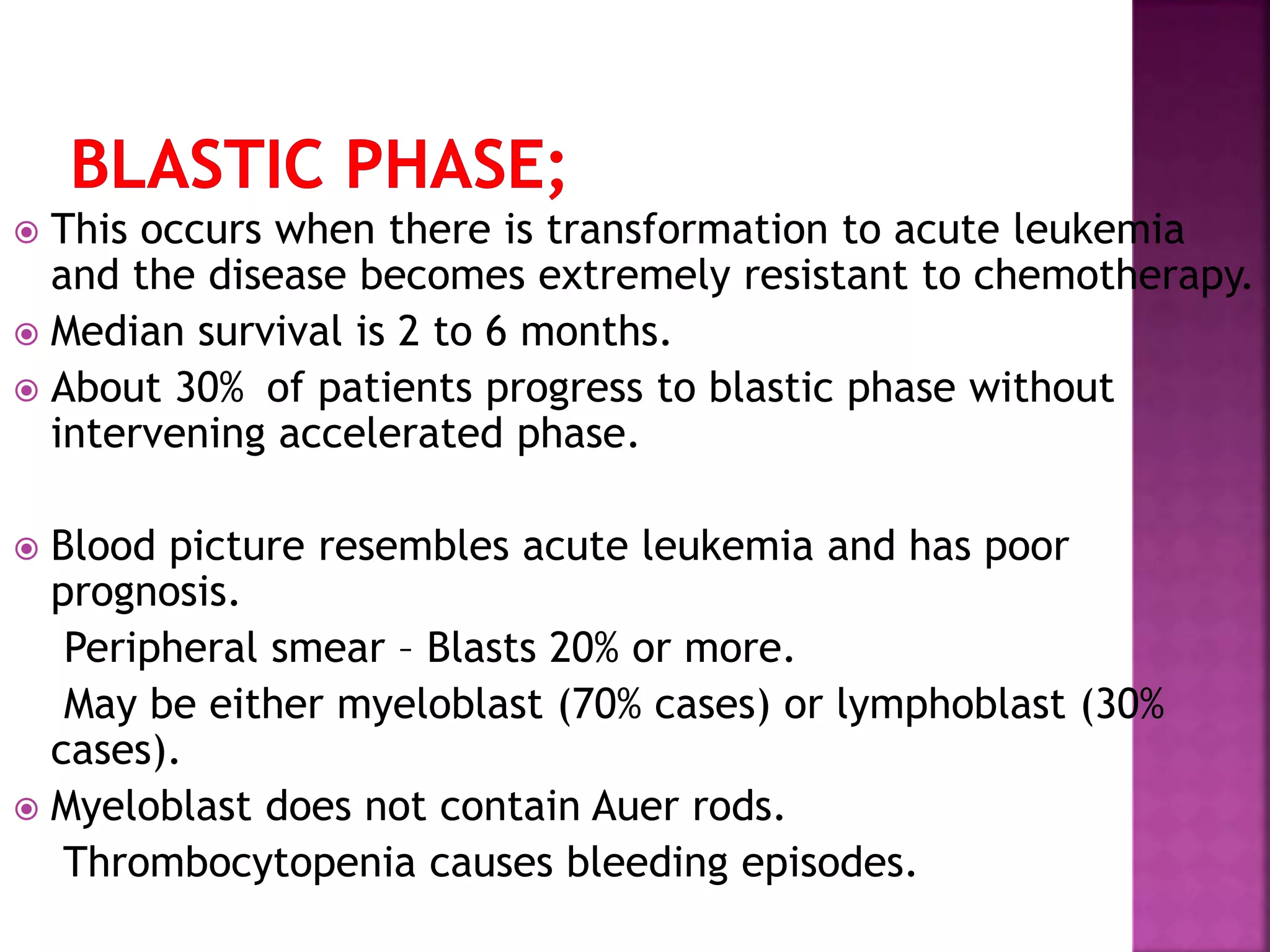  This occurs when there is transformation to acute leukemia
and the disease becomes extremely resistant to chemotherapy.
 Median survival is 2 to 6 months.
 About 30% of patients progress to blastic phase without
intervening accelerated phase.
 Blood picture resembles acute leukemia and has poor
prognosis.
Peripheral smear – Blasts 20% or more.
May be either myeloblast (70% cases) or lymphoblast (30%
cases).
 Myeloblast does not contain Auer rods.
Thrombocytopenia causes bleeding episodes.
 