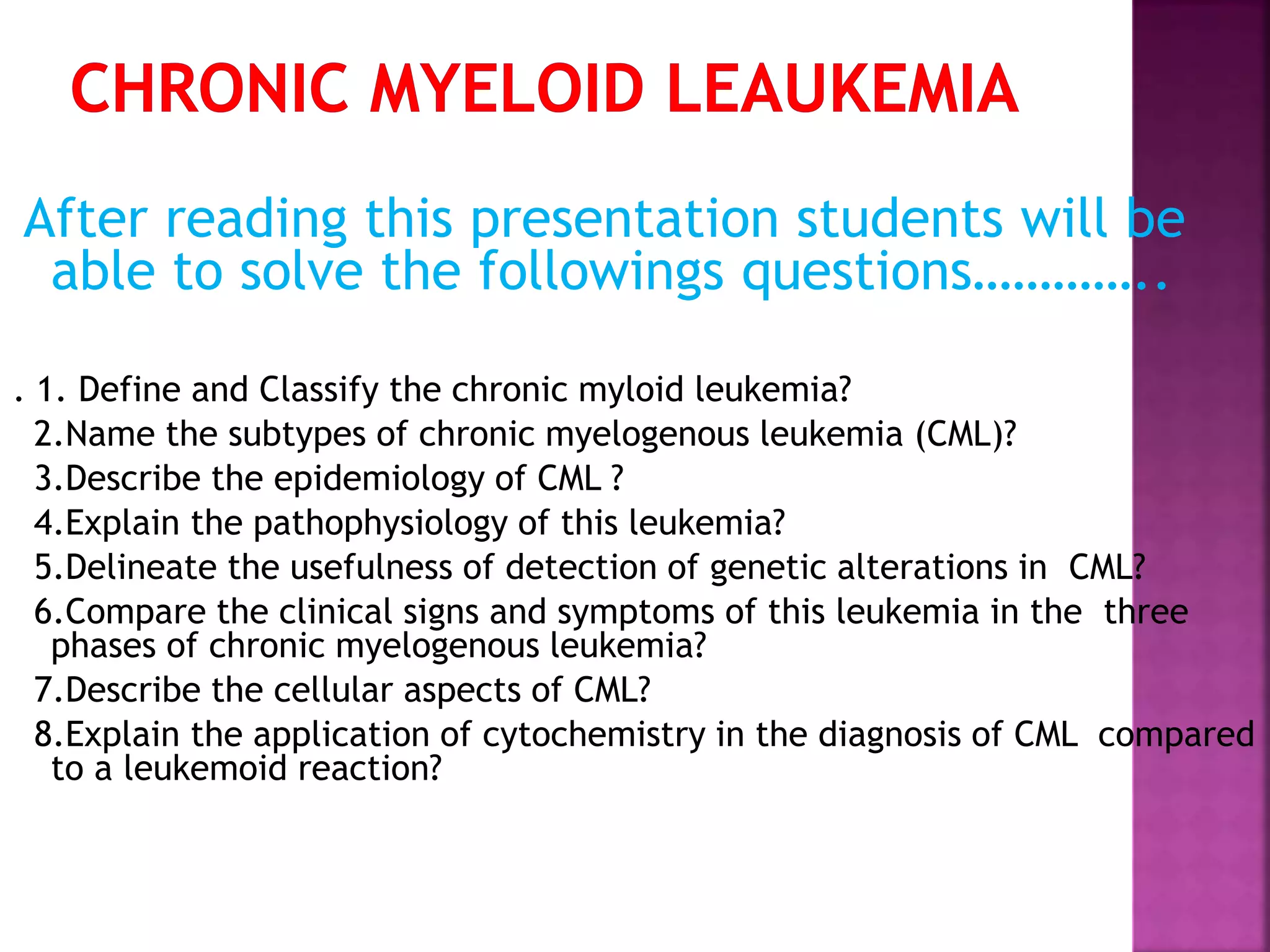 After reading this presentation students will be
able to solve the followings questions…………..
. 1. Define and Classify the chronic myloid leukemia?
2.Name the subtypes of chronic myelogenous leukemia (CML)?
3.Describe the epidemiology of CML ?
4.Explain the pathophysiology of this leukemia?
5.Delineate the usefulness of detection of genetic alterations in CML?
6.Compare the clinical signs and symptoms of this leukemia in the three
phases of chronic myelogenous leukemia?
7.Describe the cellular aspects of CML?
8.Explain the application of cytochemistry in the diagnosis of CML compared
to a leukemoid reaction?
 