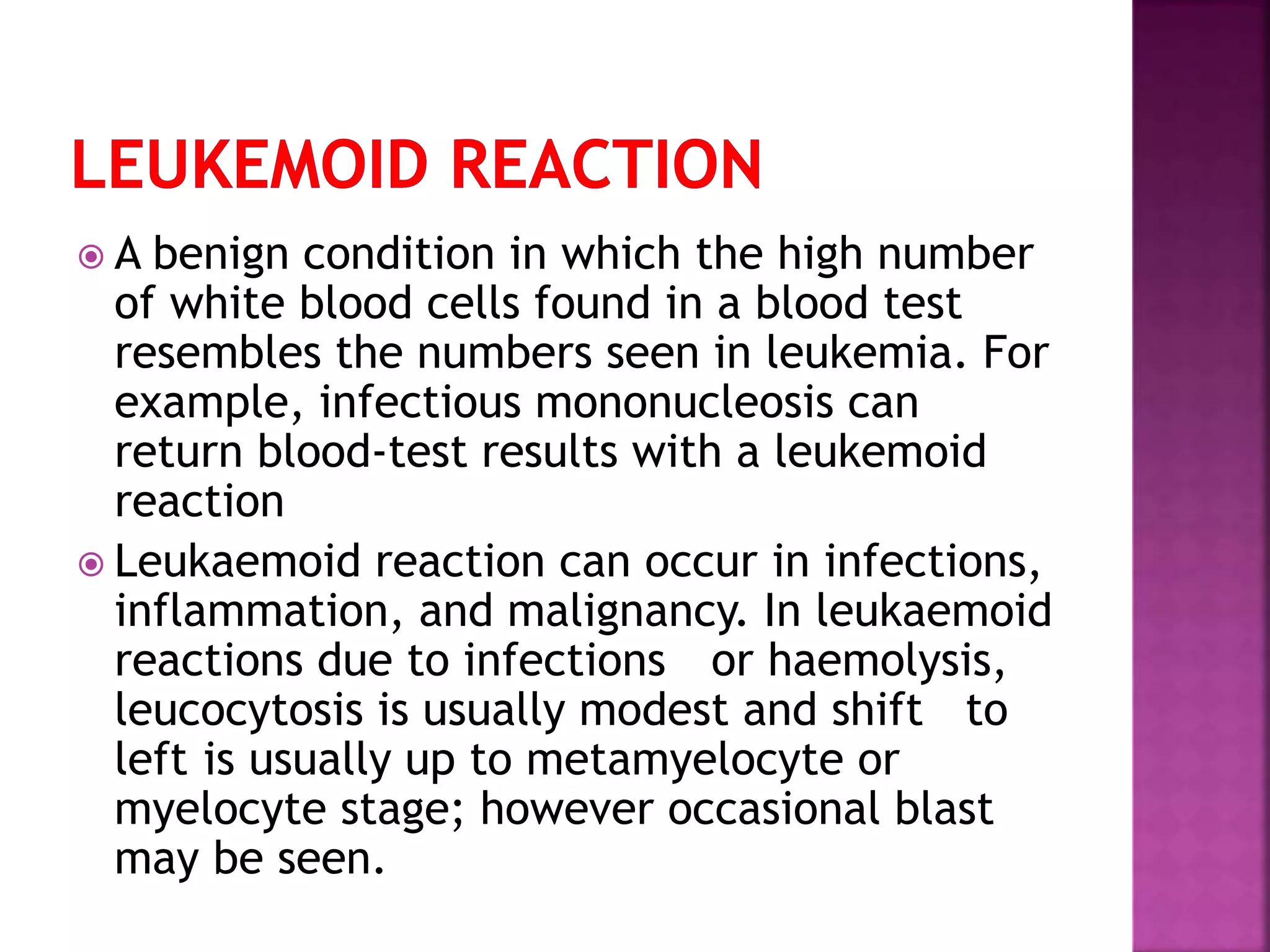  A benign condition in which the high number
of white blood cells found in a blood test
resembles the numbers seen in leukemia. For
example, infectious mononucleosis can
return blood-test results with a leukemoid
reaction
 Leukaemoid reaction can occur in infections,
inflammation, and malignancy. In leukaemoid
reactions due to infections or haemolysis,
leucocytosis is usually modest and shift to
left is usually up to metamyelocyte or
myelocyte stage; however occasional blast
may be seen.
 