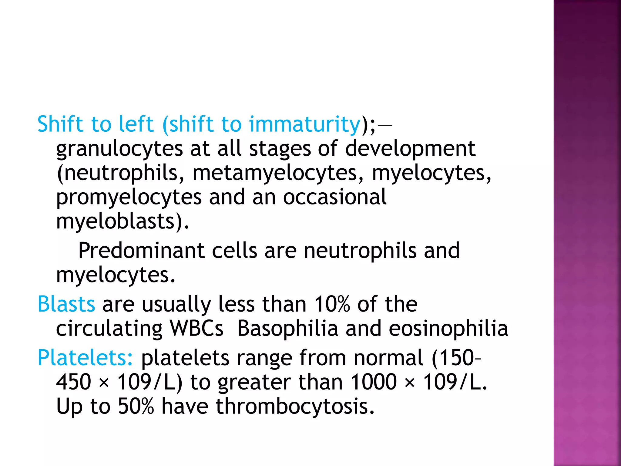 Shift to left (shift to immaturity);—
granulocytes at all stages of development
(neutrophils, metamyelocytes, myelocytes,
promyelocytes and an occasional
myeloblasts).
Predominant cells are neutrophils and
myelocytes.
Blasts are usually less than 10% of the
circulating WBCs Basophilia and eosinophilia
Platelets: platelets range from normal (150–
450 × 109/L) to greater than 1000 × 109/L.
Up to 50% have thrombocytosis.
 