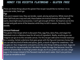 HONEY FIG RICOTTA FLATBREAD - GLUTEN FREE

There are three things about this gluten free recipe I would like to mention. In no
particular order, here I go:
Figs
They are in season now, they are tender, sweet, plump and jammy. While most of the
other fall fruits are crisp and cold, these babies are kind of contrary with their soft,
warm, downright sexy lusciousness. I can’t get enough of them. So head on out to the
market and grab some of the beauties while they’re still in season. Seriously. Don’t
dawdle.

Almond Flatbread
This gluten-free recipe which is also grain-free, egg-free, dairy-free, and vegan for
flatbread crust is a fabulous base for all sorts of ingredient. Really, anything you can
imagine can go on to this versatile canvas. For this recipe I add some minced rosemary
for a woodsy, herbal undertone that goes great with the figs and rosemary honey but
you can add any kind of herbs and spices, garlic, a touch of agave for sweetness – the
list goes on. Your imagination and pantry are the only things holding you back. Eggs are
not an issue for me personally but I decided to make this egg-free because I love the
addition of extra fiber in this high protein dough, but if you prefer you can use 2 large
eggs in the recipe instead of the flaxseed meal and warm water. Don’t you just love
recipes as versatile as this?
 