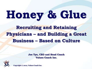 Honey & Glue
   Recruiting and Retaining
Physicians – and Building a Great
  Business – Based on Culture

                    Joe Tye, CEO and Head Coach
                          Values Coach Inc.


  Copyright © 2012, Values Coach Inc.
 