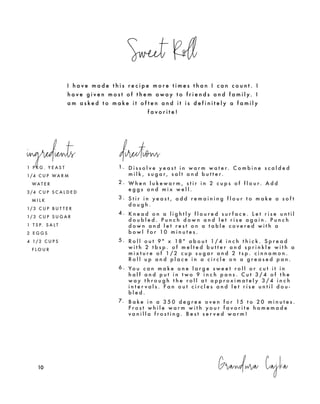 Sweet Roll
Grandma Cajka101010
I h a v e m a d e t h i s r e c i p e m o r e t i m e s t h a n I c a n c o u n t . I
h a v e g i v e n m o s t o f t h e m a w a y t o f r i e n d s a n d f a m i l y. I
a m a s k e d t o m a k e i t o f t e n a n d i t i s d e f i n i t e l y a f a m i l y
f a v o r i t e !
1 P K G . Y E A S T
1/4 C U P W A R M
W A T E R
3 /4 C U P S C A L D E D
M I L K
1/ 3 C U P B U T T E R
1/ 3 C U P S U G A R
1 T S P. S A L T
2 E G G S
4 1/ 2 C U P S
F L O U R
1. D i s s o l v e y e a s t i n w a r m w a t e r. C o m b i n e s c a l d e d
m i l k , s u g a r , s a l t a n d b u t t e r.
2 . W h e n l u k e w a r m , s t i r i n 2 c u p s o f f l o u r. A d d
e g g s a n d m i x w e l l .
3 . S t i r i n y e a s t , a d d r e m a i n i n g f l o u r t o m a k e a s o f t
d o u g h .
4 . K n e a d o n a l i g h t l y f l o u r e d s u r f a c e . L e t r i s e u n t i l
d o u b l e d . P u n c h d o w n a n d l e t r i s e a g a i n . P u n c h
d o w n a n d l e t r e s t o n a t a b l e c o v e r e d w i t h a
b o w l f o r 10 m i n u t e s .
5 . R o l l o u t 9 " x 18 " a b o u t 1 / 4 i n c h t h i c k . S p r e a d
w i t h 2 t b s p . o f m e l t e d b u t t e r a n d s p r i n k l e w i t h a
m i x t u r e o f 1 / 2 c u p s u g a r a n d 2 t s p . c i n n a m o n .
R o l l u p a n d p l a c e i n a c i r c l e o n a g r e a s e d p a n .
6 . Yo u c a n m a k e o n e l a r g e s w e e t r o l l o r c u t i t i n
h a l f a n d p u t i n t w o 9 i n c h p a n s . C u t 3 / 4 o f t h e
w a y t h r o u g h t h e r o l l a t a p p r o x i m a t e l y 3 / 4 i n c h
i n t e r v a l s . F a n o u t c i r c l e s a n d l e t r i s e u n t i l d o u -
b l e d .
7. B a k e i n a 3 5 0 d e g r e e o v e n f o r 15 t o 2 0 m i n u t e s .
F r o s t w h i l e w a r m w i t h y o u r f a v o r i t e h o m e m a d e
v a n i l l a f r o s t i n g . B e s t s e r v e d w a r m !
ingredients directions
 