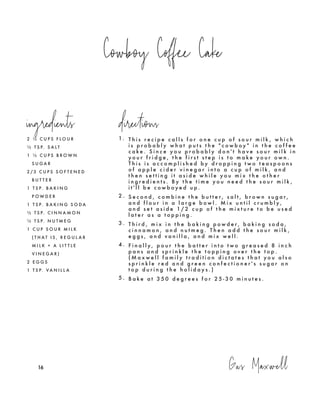 Cowboy Coffee Cake
Gus Maxwell161616
2 ½ C U P S F L O U R
½ T S P. S A L T
1 ½ C U P S B R O W N
S U G A R
2 / 3 C U P S S O F T E N E D
B U T T E R
1 T S P. B A K I N G
P O W D E R
1 T S P. B A K I N G S O D A
½ T S P. C I N N A M O N
½ T S P. N U T M E G
1 C U P S O U R M I L K
( T H A T I S , R E G U L A R
M I L K + A L I T T L E
V I N E G A R )
2 E G G S
1 T S P. V A N I L L A
1. T h i s r e c i p e c a l l s f o r o n e c u p o f s o u r m i l k , w h i c h
i s p r o b a b l y w h a t p u t s t h e " c o w b o y " i n t h e c o f f e e
c a k e . S i n c e y o u p r o b a b l y d o n ' t h a v e s o u r m i l k i n
y o u r f r i d g e , t h e f i r s t s t e p i s t o m a k e y o u r o w n .
T h i s i s a c c o m p l i s h e d b y d r o p p i n g t w o t e a s p o o n s
o f a p p l e c i d e r v i n e g a r i n t o a c u p o f m i l k , a n d
t h e n s e t t i n g i t a s i d e w h i l e y o u m i x t h e o t h e r
i n g r e d i e n t s . B y t h e t i m e y o u n e e d t h e s o u r m i l k ,
i t ' l l b e c o w b o y e d u p .
2 . S e c o n d , c o m b i n e t h e b u t t e r , s a l t , b r o w n s u g a r ,
a n d f l o u r i n a l a r g e b o w l . M i x u n t i l c r u m b l y ,
a n d s e t a s i d e 1 / 2 c u p o f t h e m i x t u r e t o b e u s e d
l a t e r a s a t o p p i n g .
3 . T h i r d , m i x i n t h e b a k i n g p o w d e r , b a k i n g s o d a ,
c i n n a m o n , a n d n u t m e g . T h e n a d d t h e s o u r m i l k ,
e g g s , a n d v a n i l l a , a n d m i x w e l l .
4 . F i n a l l y , p o u r t h e b a t t e r i n t o t w o g r e a s e d 8 i n c h
p a n s a n d s p r i n k l e t h e t o p p i n g o v e r t h e t o p .
( M a x w e l l f a m i l y t r a d i t i o n d i c t a t e s t h a t y o u a l s o
s p r i n k l e r e d a n d g r e e n c o n f e c t i o n e r ' s s u g a r o n
t o p d u r i n g t h e h o l i d a y s . )
5 . B a k e a t 3 5 0 d e g r e e s f o r 2 5 - 3 0 m i n u t e s .
ingredients directions
 
