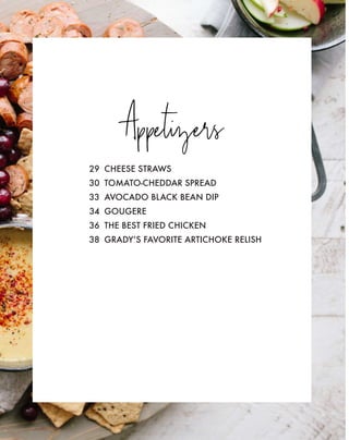 Appetizers
29 CHEESE STRAWS
30 TOMATO-CHEDDAR SPREAD
33 AVOCADO BLACK BEAN DIP
34 GOUGERE
36 THE BEST FRIED CHICKEN
38 GRADY’S FAVORITE ARTICHOKE RELISH
 