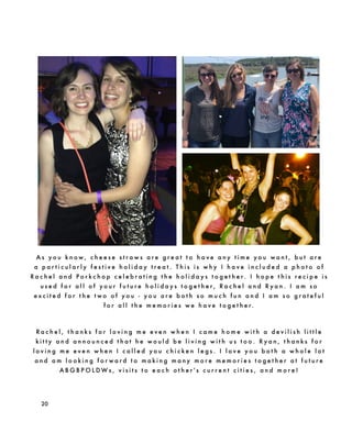 20
A s y o u k n o w , c h e e s e s t r a w s a r e g r e a t t o h a v e a n y t i m e y o u w a n t , b u t a r e
a p a r t i c u l a r l y f e s t i v e h o l i d a y t r e a t . T h i s i s w h y I h a v e i n c l u d e d a p h o t o o f
R a c h e l a n d P o r k c h o p c e l e b r a t i n g t h e h o l i d a y s t o g e t h e r. I h o p e t h i s r e c i p e i s
u s e d f o r a l l o f y o u r f u t u r e h o l i d a y s t o g e t h e r , R a c h e l a n d R y a n . I a m s o
e x c i t e d f o r t h e t w o o f y o u - y o u a r e b o t h s o m u c h f u n a n d I a m s o g r a t e f u l
f o r a l l t h e m e m o r i e s w e h a v e t o g e t h e r.
R a c h e l , t h a n k s f o r l o v i n g m e e v e n w h e n I c a m e h o m e w i t h a d e v i l i s h l i t t l e
k i t t y a n d a n n o u n c e d t h a t h e w o u l d b e l i v i n g w i t h u s t o o . R y a n , t h a n k s f o r
l o v i n g m e e v e n w h e n I c a l l e d y o u c h i c k e n l e g s . I l o v e y o u b o t h a w h o l e l o t
a n d a m l o o k i n g f o r w a r d t o m a k i n g m a n y m o r e m e m o r i e s t o g e t h e r a t f u t u r e
A B G B P O L D W s , v i s i t s t o e a c h o t h e r ' s c u r r e n t c i t i e s , a n d m o r e !
 