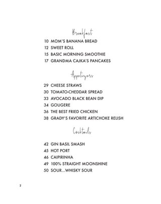 Breakfast
10 MOM’S BANANA BREAD
12 SWEET ROLL
15 BASIC MORNING SMOOTHIE
17 GRANDMA CAJKA’S PANCAKES
Appetizers
29 CHEESE STRAWS
30 TOMATO-CHEDDAR SPREAD
33 AVOCADO BLACK BEAN DIP
34 GOUGERE
36 THE BEST FRIED CHICKEN
38 GRADY’S FAVORITE ARTICHOKE RELISH
22
Cocktails
42 GIN BASIL SMASH
45 HOT PORT
46 CAIPIRINHA
49 100% STRAIGHT MOONSHINE
50 SOUR...WHISKY SOUR
 