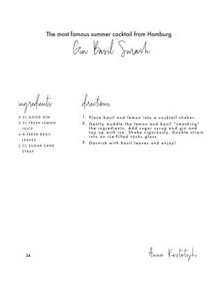 The most famous summer cocktail from Hamburg –
Gin Basil Smash
Anne Restetzki242424
6 C L G O O D G I N
2 C L F R E S H L E M O N
J U I C E
6 - 8 F R E S H B A S I L
L E A V E S
2 C L S U G A R C A N E
S Y R U P
1. P l a c e b a s i l a n d l e m o n i n t o a c o c k t a i l s h a k e r.
2 . G e n t l y m u d d l e t h e l e m o n a n d b a s i l “ s m a s h i n g ”
t h e i n g r e d i e n t s . A d d s u g a r s y r u p a n d g i n a n d
t o p u p w i t h i c e . S h a k e v i g o r o u s l y. D o u b l e s t r a i n
i n t o a n i c e - f i l l e d r o c k s g l a s s .
3 . G a r n i s h w i t h b a s i l l e a v e s a n d e n j o y !
ingredients directions
 