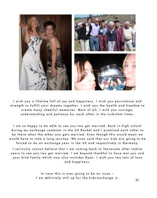 I w i s h y o u a l i f e t i m e f u l l o f j o y a n d h a p p i n e s s . I w i s h y o u p e r s i s t e n c e a n d
s t r e n g t h t o f u l f i l l y o u r d r e a m s t o g e t h e r. I w i s h y o u t h e h e a l t h a n d f r e e d o m t o
c r e a t e m a n y c h e e r f u l m e m o r i e s . M o s t o f a l l , I w i s h y o u c o u r a g e ,
u n d e r s t a n d i n g a n d p a t i e n c e f o r e a c h o t h e r i n t h e t u r b u l e n t t i m e s .
I a m s o h a p p y t o b e a b l e t o s e e y o u t w o g e t m a r r i e d . B a c k i n h i g h s c h o o l
d u r i n g m y e x c h a n g e s e m e s t e r i n t h e U S R a c h e l a n d I p r o m i s e d e a c h o t h e r t o
b e t h e r e w h e n t h e o t h e r o n e g e t s m a r r i e d . E v e n t h o u g h t h i s w o u l d m e a n w e
w o u l d h a v e t o t a k e a l o n g j o u r n e y. We e v e n s a i d t h a t o u r k i d s a r e g o i n g t o b e
f o r c e d t o d o a n e x c h a n g e y e a r i n t h e U S a n d r e s p e c t i v e l y i n G e r m a n y.
I s e r i o u s l y c a n n o t b e l i e v e t h a t I a m c o m i n g b a c k t o T e n n e s s e e a f t e r t w e l v e
y e a r s t o s e e y o u t w o g e t m a r r i e d . I a m b e y o n d t h a n k f u l t o h a v e m e t y o u a n d
y o u r k i n d f a m i l y w h i c h n o w a l s o i n c l u d e s R y a n . I w i s h y o u t w o l o t s o f l o v e
a n d h a p p i n e s s .
I n c a s e t h i s i s e v e r g o i n g t o b e a n i s s u e –
I a m d e f i n i t e l y s t i l l u p f o r t h e k i d s - e x c h a n g e ; ) .
25
 