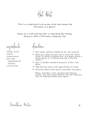 Geraldine Porter
Hot Port
27
L E M O N , S L I C E D
C L O V E S
S U G A R / H O N E Y
R U B Y P O R T
( S A N D E M A N O R
S I M I L A R )
A N I C E G L A S S
1. B o i l w a t e r ( e l e c t r i c k e t t l e b y f a r t h e e a s i e s t )
2 . H e a t y o u r g l a s s b y p o u r i n g i n s o m e h o t w a t e r.
( h i n t ! T o a v o i d c r a c k i n g y o u r n i c e g l a s s p l a c e a
m e t a l s p o o n i n i t b e f o r e p o u r i n g i n t h e h o t
w a t e r )
3 . P o u r a d o u b l e s t a n d a r d m e a s u r e o f P o r t i n t o
g l a s s .
4 . A d d b o i l i n g w a t e r a n d s u g a r / h o n e y t o t a s t e .
5 . S t u d t h e l e m o n w i t h c l o v e s a n d d r o p i n t o g l a s s .
R e l a x , b r e a t h e i n t h e w a r m i n g C h r i s t m a s s y
a r o m a . Yo u m a y n e v e r b o t h e r w i t h t h e l o n g p r o -
c e s s o f m a k i n g m u l l e d w i n e a g a i n !
“ T h i s i s a t r a d i t i o n a l I r i s h w i n t e r d r i n k t h a t t a s t e s l i k e
C h r i s t m a s i n a g l a s s ! ”
E n j o y o n a c o l d e v e n i n g a f t e r a r e w a r d i n g d a y h i k i n g ,
b i k i n g o r a f t e r a C h r i s t m a s s h o p p i n g t r i p !
ingredients directions
 