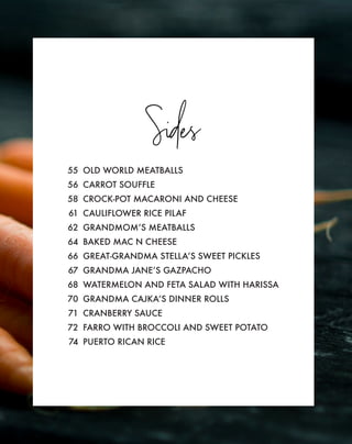 Sides
55 OLD WORLD MEATBALLS
56 CARROT SOUFFLE
58 CROCK-POT MACARONI AND CHEESE
61 CAULIFLOWER RICE PILAF
62 GRANDMOM’S MEATBALLS
64 BAKED MAC N CHEESE
66 GREAT-GRANDMA STELLA’S SWEET PICKLES
67 GRANDMA JANE’S GAZPACHO
68 WATERMELON AND FETA SALAD WITH HARISSA
70 GRANDMA CAJKA’S DINNER ROLLS
71 CRANBERRY SAUCE
72 FARRO WITH BROCCOLI AND SWEET POTATO
74 PUERTO RICAN RICE
 