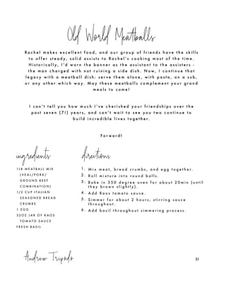 Andrew Tripodo
Old World Meatballs
31
1 L B M E A T B A L L M I X
( V E A L / P O R K /
G R O U N D B E E F
C O M B I N A T I O N )
1/ 2 C U P I T A L I A N
S E A S O N E D B R E A D
C R U M B S
1 E G G
3 2 O Z J A R O F R A O S
T O M A T O S A U C E
F R E S H B A S I L
1. M i x m e a t , b r e a d c r u m b s , a n d e g g t o g e t h e r.
2 . R o l l m i x t u r e i n t o r o u n d b a l l s .
3 . B a k e i n 3 5 0 d e g r e e o v e n f o r a b o u t 2 0 m i n ( u n t i l
t h e y b r o w n s l i g h t l y ) .
4 . A d d R a o s t o m a t o s a u c e .
5 . S i m m e r f o r a b o u t 2 h o u r s , s t i r r i n g s a u c e
t h r o u g h o u t .
6 . A d d b a s i l t h r o u g h o u t s i m m e r i n g p r o c e s s .
R a c h e l m a k e s e x c e l l e n t f o o d , a n d o u r g r o u p o f f r i e n d s h a v e t h e s k i l l s
t o o f f e r s t e a d y , s o l i d a s s i s t s t o R a c h e l ’ s c o o k i n g m o s t o f t h e t i m e .
H i s t o r i c a l l y , I ’ d w o r n t h e b a n n e r a s t h e a s s i s t a n t t o t h e a s s i s t e r s -
t h e m a n c h a r g e d w i t h n o t r u i n i n g a s i d e d i s h . N o w , I c o n t i n u e t h a t
l e g a c y w i t h a m e a t b a l l d i s h : s e r v e t h e m a l o n e , w i t h p a s t a , o n a s u b ,
o r a n y o t h e r w h i c h w a y. M a y t h e s e m e a t b a l l s c o m p l e m e n t y o u r g r a n d
m e a l s t o c o m e !
I c a n ’ t t e l l y o u h o w m u c h I ’ v e c h e r i s h e d y o u r f r i e n d s h i p s o v e r t h e
p a s t s e v e n ( 7 ! ) y e a r s , a n d c a n ’ t w a i t t o s e e y o u t w o c o n t i n u e t o
b u i l d i n c r e d i b l e l i v e s t o g e t h e r.
F o r w a r d !
ingredients directions
 