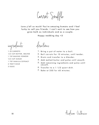 L o v e y ' a l l s o m u c h ! Yo u ' r e a m a z i n g h u m a n s a n d I f e e l
l u c k y t o c a l l y o u f r i e n d s . I c a n ' t w a i t t o s e e h o w y o u
g r o w b o t h a s i n d i v i d u a l s a n d a s a c o u p l e .
H a p p y w e d d i n g d a y < 3
Carrot Souffle
1 L B C A R R O T S
1/ 2 C U P B U T T E R , M E L T E D
1 T S P B A K I N G P O W D E R
1/ 2 C U P S U G A R
1 T S P V A N I L L A E X T R A C T
2 T B S P F L O U R
3 E G G S
Andrea Outhuse32
1. B r i n g a p o t o f w a t e r t o a b o i l .
2 . B o i l c a r r o t s f o r 15 m i n u t e s , u n t i l t e n d e r.
3 . D r a i n a n d t r a n s f e r t o a b l e n d e r.
4 . A d d m e l t e d b u t t e r a n d p u l s e u n t i l s m o o t h .
5 . A d d r e m a i n i n g i n g r e d i e n t s a n d p u l s e u n t i l
s m o o t h .
6 . T r a n s f e r t o a 1 1 / 2 q u a r t d i s h .
7. B a k e a t 3 5 0 f o r 4 5 m i n u t e s .
ingredients directions
 