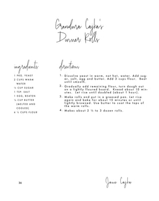 Jane Cajka
Grandma Cajka's
Dinner Rolls
1 P K G . Y E A S T
2 C U P S W A R M
W A T E R
½ C U P S U G A R
1 T S P. S A L T
1 E G G , B E A T E N
¼ C U P B U T T E R
( M E L T E D A N D
C O O L E D )
6 ½ C U P S F L O U R
1. D i s s o l v e y e a s t i n w a r m , n o t h o t , w a t e r. A d d s u g -
a r , s a l t , e g g a n d b u t t e r. A d d 3 c u p s f l o u r. B e a t
u n t i l s m o o t h .
2 . G r a d u a l l y a d d r e m a i n i n g f l o u r , t u r n d o u g h o u t
o n a l i g h t l y f l o u r e d b o a r d . K n e a d a b o u t 10 m i n -
u t e s . L e t r i s e u n t i l d o u b l e d ( a b o u t 1 h o u r ) .
3 . M a k e r o l l s a n d p u t i n a g r e a s e d p a n . L e t r i s e
a g a i n a n d b a k e f o r a b o u t 15 m i n u t e s o r u n t i l
l i g h t l y b r o w n e d . U s e b u t t e r t o c o a t t h e t o p s o f
t h e w a r m r o l l s .
4 . M a k e s a b o u t 2 ½ t o 3 d o z e n r o l l s .
ingredients directions
36
 