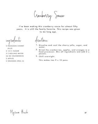 37Myrna Bush
Cranberry Sauce
37
3 P A C K A G E S C H E R R Y
J E L L O
2 1/ 2 C S U G A R
3 C B O I L I N G W A T E R
2 4 O Z C R A N B E R R I E S
2 A P P L E S
3 O R A N G E S ( P E E L 2 )
1. D i s s o l v e a n d c o o l t h e c h e r r y j e l l o , s u g a r , a n d
w a t e r.
2 . G r i n d t h e c r a n b e r r i e s , a p p l e s , a n d o r a n g e s i n a
f o o d p r o c e s s o r . M i x a l l i n g r e d i e n t s a n d a d d 2 c .
p e c a n s .
3 . C h i l l o v e r n i g h t .
T h i s m a k e s t w o 9 x 13 p a n s .
ingredients directions
I ’ v e b e e n m a k i n g t h i s c r a n b e r r y s a u c e f o r a l m o s t f i f t y
y e a r s . I t i s s t i l l t h e f a m i l y f a v o r i t e . T h i s r e c i p e w a s g i v e n
t o m e l o n g a g o .
 