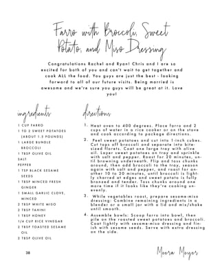 C o n g r a t u l a t i o n s R a c h e l a n d R y a n ! C h r i s a n d I a r e s o
e x c i t e d f o r b o t h o f y o u a n d c a n ' t w a i t t o g e t t o g e t h e r a n d
c o o k A L L t h e f o o d . Yo u g u y s a r e j u s t t h e b e s t - l o o k i n g
f o r w a r d t o a l l o f o u r f u t u r e v i s i t s . B e i n g m a r r i e d i s
a w e s o m e a n d w e ' r e s u r e y o u g u y s w i l l b e g r e a t a t i t . L o v e
y o u !
Farro with Broccoli, Sweet
Potato, and Miso Dressing
ingredients directions
1 C U P F A R R O
1 T O 2 S W E E T P O T A T O E S
( A B O U T 1 . 5 P O U N D S )
1 L A R G E B U N D L E
B R O C C O L I
1 T B S P O L I V E O I L
S A L T
P E P P E R
1 T S P B L A C K S E S A M E
S E E D S
1 T B S P M I N C E D F R E S H
G I N G E R
1 S M A L L G A R L I C C L O V E ,
M I N C E D
2 T B S P W H I T E M I S O
2 T B S P T A H I N I
1 T B S P H O N E Y
1/4 C U P R I C E V I N E G A R
2 T B S P T O A S T E D S E S A M E
O I L
2 T B S P O L I V E O I L
Meera Meyer38
1. H e a t o v e n t o 4 0 0 d e g r e e s . P l a c e f a r r o a n d 2
c u p s o f w a t e r i n a r i c e c o o k e r o r o n t h e s t o v e
a n d c o o k a c c o r d i n g t o p a c k a g e d i r e c t i o n s .
2 . P e e l s w e e t p o t a t o e s a n d c u t i n t o 1 - i n c h c u b e s .
C u t t o p s o f f b r o c c o l i a n d s e p a r a t e i n t o b i t e -
s i z e d f l o r e t s . C o a t o n e l a r g e t r a y w i t h o l i v e
o i l . L a y e r s w e e t p o t a t o e s o n t r a y a n d s p r i n k l e
w i t h s a l t a n d p e p p e r. R o a s t f o r 2 0 m i n u t e s , u n -
t i l b r o w n i n g u n d e r n e a t h . F l i p a n d t o s s c h u n k s
a r o u n d , t h e n a d d b r o c c o l i t o t h e t r a y , s e a s o n
a g a i n w i t h s a l t a n d p e p p e r , a n d r o a s t f o r a n -
o t h e r 10 t o 2 0 m i n u t e s , u n t i l b r o c c o l i i s l i g h t -
l y c h a r r e d a t e d g e s a n d s w e e t p o t a t o i s f u l l y
b r o n z e d a n d t e n d e r. T o s s c h u n k s a r o u n d o n e
m o r e t i m e i f i t l o o k s l i k e t h e y ’ r e c o o k i n g u n -
e v e n l y.
3 . W h i l e v e g e t a b l e s r o a s t , p r e p a r e s e s a m e - m i s o
d r e s s i n g : C o m b i n e r e m a i n i n g i n g r e d i e n t s i n a
b l e n d e r o r a s m a l l j a r w i t h a l i d a n d m i x / s h a k e
u n t i l s m o o t h .
4 . A s s e m b l e b o w l s : S c o o p f a r r o i n t o b o w l , t h e n
p i l e o n t h e r o a s t e d s w e e t p o t a t o e s a n d b r o c c o l i .
C o a t l i g h t l y w i t h s e s a m e - m i s o d r e s s i n g a n d f i n -
i s h w i t h s e s a m e s e e d s . S e r v e w i t h e x t r a d r e s s i n g
o n t h e s i d e .
 