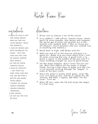 Puerto Rican Rice
Jose Cotto404040
2 C U P S O F R I C E ( I O P T
F O R L O N G G R A I N
A N D G O F O R T H E
L A T I N B R A N D . T R U S T
T H E E X P E R T S . )
1 C A N O F B E A N S ( G O
W I T H G A N D U L E S T O
S T A R T - - B U T Y O U
C A N U S E A N Y C A N
O F B E A N S , P R E F E R -
A B L Y G O Y A ! )
1/4 C A N O F G O Y A
T O M A T O S A U C E
2 T B L S O F S O F R I T O
- - G E T T H A T F L A -
V O R ! ( Y O U C A N B U Y
T H E J A R O R F I N D A
R E C I P E A N D M A K E
Y O U R O W N ! )
1 P A C K E T O F S A Z O N
- G A R L I C P O W D E R
- O N I O N P O W D E R
- O R E G A N O
2 B A Y L E A V E S
1/4 C U P O I L P E R C U P
O F R I C E
1. R i n s e r i c e t o r e m o v e a l o t o f t h e s t a r c h .
2 . I n a c a l d e r o * , a d d s o f r i t o , t o m a t o s a u c e , s a z o n ,
g a r l i c & o n i o n p o w d e r , b a y l e a v e s a n d o r e g a n o .
L e t s p i c e s g e t t o k n o w o n e a n o t h e r f o r a f e w
m i n u t e s o v e r m e d i u m h e a t . ( * B u y a n I m u s a p o t
o f f A m a z o n . Yo u ' l l q u e s t i o n w h y y o u c o o k e d r i c e
i n a n y t h i n g e l s e b e f o r e . )
3 . R a i s e h e a t t o h i g h , a d d b e a n s a n d s t i r.
4 . A d d r i c e a n d o i l t o t h e m i x t u r e a n d g i v e i t a
g o o d s t i r. M a k e s u r e y o u h a v e a b o u t 3 / 4 - 1 i n c h
o f w a t e r c o v e r i n g t h e r i c e . A g o o d t r i c k i s t o
p l a c e a s p o o n i n t h e m i d d l e o f t h e p o t a n d i f i t
s t a y s s t a n d i n g s t r a i g h t u p , y o u ’ r e g o o d m o n e y.
5 . L e t t h e m a g i c h a p p e n . D o n ’ t c o v e r t h e p o t j u s t
y e t . Wa i t u n t i l a l m o s t a l l t h e w a t e r i s e v a p o -
r a t e d , s t i r r i n g a f e w t i m e s t o m a k e s u r e t h e r i c e
i s n o t e n t i r e l y s t i c k i n g ( t h o u g h t h e “ p e g a o ” i s
s o m e o f t h e b e s t r i c e ! ) .
6 . O n c e t h e w a t e r i s p r e t t y m u c h g o n e , c o v e r t h e
r i c e , t u r n h e a t t o l o w , a n d l e t i t s i m m e r f o r 2 8
m i n u t e s . D O N O T . I r e p e a t , D O N O T , l i f t t h e
c o v e r. T r u s t m e .
7. A f t e r 2 8 m i n , o p e n t h e l i d a n d e n j o y t h e m a g i c .
I t ’ s t h a t e a s y.
ingredients directions
 