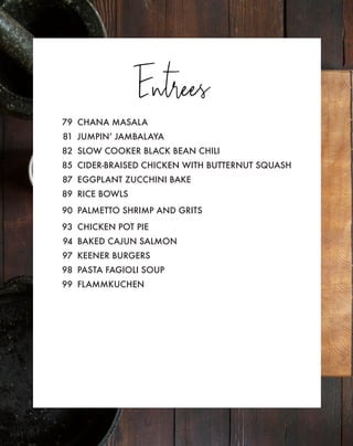 Entrees
79 CHANA MASALA
81 JUMPIN’ JAMBALAYA
82 SLOW COOKER BLACK BEAN CHILI
85 CIDER-BRAISED CHICKEN WITH BUTTERNUT SQUASH
87 EGGPLANT ZUCCHINI BAKE
89 RICE BOWLS
90 PALMETTO SHRIMP AND GRITS
93 CHICKEN POT PIE
94 BAKED CAJUN SALMON
97 KEENER BURGERS
98 PASTA FAGIOLI SOUP
99 FLAMMKUCHEN
 