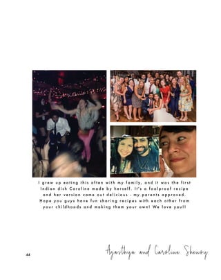 Agasthya and Caroline Shenoy
I g r e w u p e a t i n g t h i s o f t e n w i t h m y f a m i l y , a n d i t w a s t h e f i r s t
I n d i a n d i s h C a r o l i n e m a d e b y h e r s e l f . I t ' s a f o o l p r o o f r e c i p e
a n d h e r v e r s i o n c a m e o u t d e l i c i o u s - m y p a r e n t s a p p r o v e d .
H o p e y o u g u y s h a v e f u n s h a r i n g r e c i p e s w i t h e a c h o t h e r f r o m
y o u r c h i l d h o o d s a n d m a k i n g t h e m y o u r o w n ! We l o v e y o u ! !
44
 