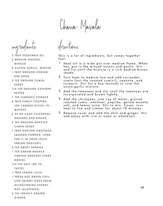 Chana Masala
45
5 T B S P V E G E T A B L E O I L
2 M E D I U M O N I O N S ,
M I N C E D
8 C L O V E S G A R L I C , M I N C E D
1 T B S P G R O U N D C O R I A N -
D E R S E E D S
2 T S P G R O U N D C U M I N
S E E D S
1/4 T S P G R O U N D C A Y E N N E
P E P P E R
1 T S P T U R M E R I C P O W D E R
6 T B S P F I N E L Y C H O P P E D
( O R C A N N E D D I C E D ) T O -
M A T O E S
2 2 0 - O Z C A N S C H I C K P E A S ,
D R A I N E D A N D R I N S E D
2 T S P G R O U N D R O A S T E D
C U M I N S E E D S
1 T B S P G R O U N D A M C H O O R
( M A N G O P O W D E R ; L O O K
F O R I T I N Y O U R L O C A L
I N D I A N G R O C E R Y )
2 T S P S W E E T P A P R I K A
1 T S P G A R A M M A S A L A
( I N D I A N G R O C E R Y S T O R E
A G A I N )
1/ 2 T S P S A L T ( O R T O
T A S T E )
1 T B S P L E M O N J U I C E
1 F R E S H H O T G R E E N C H I L I
( T H E S K I N N Y O N E S F R O M
A S I A N / I N D I A N S T O R E S -
N O T J A L A P E N O S )
2 T S P F R E S H L Y G R A T E D
G I N G E R
T h i s i s a l o t o f i n g r e d i e n t s , b u t c o m e s t o g e t h e r
f a s t :
1. H e a t o i l i n a w i d e p o t o v e r m e d i u m f l a m e . W h e n
h o t , p u t i n t h e m i n c e d o n i o n s a n d g a r l i c . S t i r
a n d f r y u n t i l t h e m i x t u r e i s a r i c h m e d i u m - b r o w n
s h a d e .
2 . T u r n h e a t t o m e d i u m l o w a n d a d d c o r i a n d e r ,
c u m i n ( n o t t h e r o a s t e d c u m i n ! ) , c a y e n n e , a n d
t u r m e r i c . S t i r f o r a f e w s e c o n d s t o c o a t t h e
o n i o n - g a r l i c m i x t u r e .
3 . A d d t h e t o m a t o e s a n d s t i r u n t i l t h e t o m a t o e s a r e
i n c o r p o r a t e d a n d b r o w n l i g h t l y.
4 . A d d t h e c h i c k p e a s , o n e c u p o f w a t e r , g r o u n d
r o a s t e d c u m i n , a m c h o o r , p a p r i k a , g a r a m m a s a l a ,
s a l t , a n d l e m o n j u i c e . S t i r t o m i x . C o v e r , t u r n
h e a t t o l o w a n d s i m m e r f o r a b o u t 10 m i n u t e s .
5 . R e m o v e c o v e r a n d a d d t h e c h i l i a n d g i n g e r. S t i r
a n d e n j o y w i t h r i c e o r n a a n o r w h a t e v e r !
ingredients directions
 