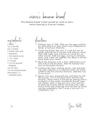 T h i s b a n a n a b r e a d i s b e s t s e r v e d e n r o u t e t o m a r s ,
w h i l e l i s t e n i n g t o F i v e - c u t F r i d a y s .
mom's banana bread
ingredients directions
2 E G G S
1/ 2 C B U T T E R
3 /4 C S U G A R
3 L A R G E V E R Y R I P E
B A N A N A S
1 T S P L E M O N J U I C E
1 1/ 2 T M I L K
2 C F L O U R
1 1/ 2 T S P B A K I N G
P O W D E R
1/4 T S P S A L T
1/ 2 T S P B A K I N G S O D A
( O P T I O N A L ) 1 C
C H O P P E D N U T S
Jon Holt8
1. P r e h e a t o v e n t o 3 5 0 . T a k e o u t t h e e g g s a n d b u t -
t e r b e f o r e h a n d s o t h e y r e a c h r o o m t e m p e r a t u r e .
B u t t e r a l o a f p a n l i b e r a l l y.
2 . C r e a m t h e b u t t e r ( b e s u r e i t ' s s o f t b u t n o t a l -
r e a d y m e l t i n g ) f o r 2 m i n u t e s w i t h e l e c t r i c m i x e r .
T h e n a d d s u g a r a n d c o n t i n u e t o c r e a m f o r a n -
o t h e r m i n u t e . A d d t h e e g g s , m i x i n g i n b e t w e e n
e a c h , a n d c r e a m a l l t o g e t h e r f o r a b o u t a m i n u t e
m o r e ( t a k e y o u r t i m e ! ) .
3 . M a s h t h e b a n a n a s w i t h a f o r k . A d d l e m o n j u i c e
a n d m i l k t o t h e b a n a n a s . A d d t h e b a n a n a m i x -
t u r e t o t h e b u t t e r m i x t u r e .
4 . C o m b i n e t h e f l o u r , b a k i n g p o w e r , s a l t a n d b a k -
i n g s o d a t o g e t h e r i n a s e p a r a t e b o w l . B y h a n d ,
c o m b i n e t h e w e t a n d d r y m i x t u r e s . A d d t h e n u t s
i f y o u w a n t !
5 . S p o o n i n t o y o u r p r e p a r e d p a n a n d b a k e f o r 4 5 -
6 0 m i n u t e s . I f i t ' s n o t d o n e a f t e r t h e f i r s t 4 5
m i n u t e s , c h e c k e v e r y 5 m i n u t e s b y p o k i n g w i t h a
t o o t h p i c k i n t h e c e n t e r ( t o o t h p i c k s h o u l d c o m e
o u t c l e a n ) . C o o l i n t h e p a n o n a w i r e r a c k f o r
a t l e a s t 2 0 m i n u t e s b e f o r e l o o s e n i n g t h e s i d e s
w i t h a k n i f e a n d r e m o v i n g f r o m t h e p a n t o f i n i s h
c o o l i n g c o m p l e t e l y. D o n ' t w r a p i t u p u n t i l i t ' s
c o m p l e t e l y c o o l .
 