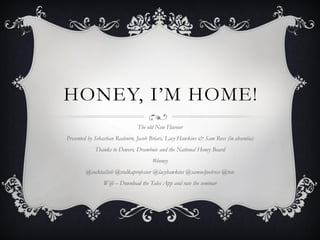 HONEY, I’M HOME!
The old New Flavour
Presented by Sebastian Reaburn, Jacob Briars, Lacy Hawkins & Sam Ross (in absentia)
Thanks to Dewers, Drambuie and the National Honey Board
#honey
@cocktailseb @vodkaprofessor @lacyhawkins @samueljoelross @totc
Wifi – Download the Tales App and rate the seminar
 