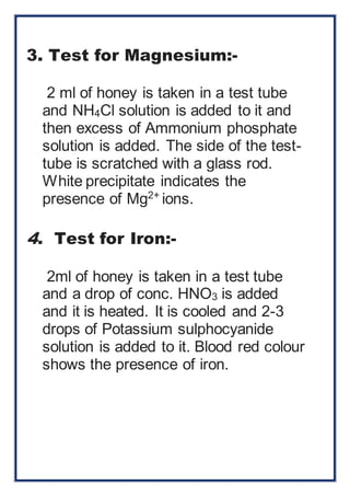 3. Test for Magnesium:- 
2 ml of honey is taken in a test tube 
and NH4Cl solution is added to it and 
then excess of Ammonium phosphate 
solution is added. The side of the test-tube 
is scratched with a glass rod. 
White precipitate indicates the 
presence of Mg2+ ions. 
4. Test for Iron:- 
2ml of honey is taken in a test tube 
and a drop of conc. HNO3 is added 
and it is heated. It is cooled and 2-3 
drops of Potassium sulphocyanide 
solution is added to it. Blood red colour 
shows the presence of iron. 
 