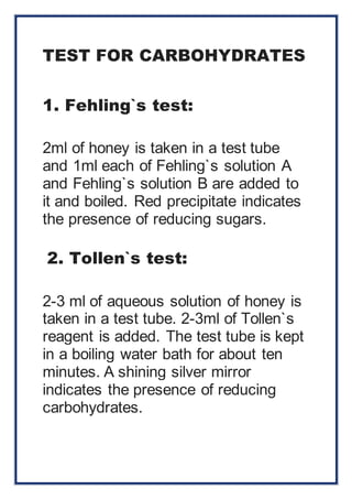 TEST FOR CARBOHYDRATES 
1. Fehling`s test: 
2ml of honey is taken in a test tube 
and 1ml each of Fehling`s solution A 
and Fehling`s solution B are added to 
it and boiled. Red precipitate indicates 
the presence of reducing sugars. 
2. Tollen`s test: 
2-3 ml of aqueous solution of honey is 
taken in a test tube. 2-3ml of Tollen`s 
reagent is added. The test tube is kept 
in a boiling water bath for about ten 
minutes. A shining silver mirror 
indicates the presence of reducing 
carbohydrates. 
 