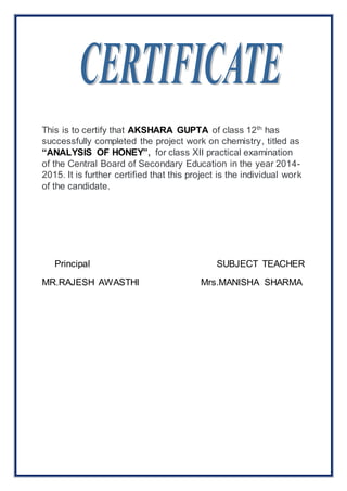This is to certify that AKSHARA GUPTA of class 12th has 
successfully completed the project work on chemistry, titled as 
“ANALYSIS OF HONEY”, for class XII practical examination 
of the Central Board of Secondary Education in the year 2014- 
2015. It is further certified that this project is the individual work 
of the candidate. 
Principal SUBJECT TEACHER 
MR.RAJESH AWASTHI Mrs.MANISHA SHARMA 
 