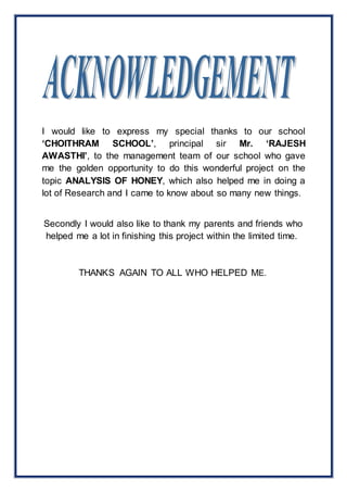I would like to express my special thanks to our school 
‘CHOITHRAM SCHOOL’, principal sir Mr. ‘RAJESH 
AWASTHI’, to the management team of our school who gave 
me the golden opportunity to do this wonderful project on the 
topic ANALYSIS OF HONEY, which also helped me in doing a 
lot of Research and I came to know about so many new things. 
Secondly I would also like to thank my parents and friends who 
helped me a lot in finishing this project within the limited time. 
THANKS AGAIN TO ALL WHO HELPED ME. 
 