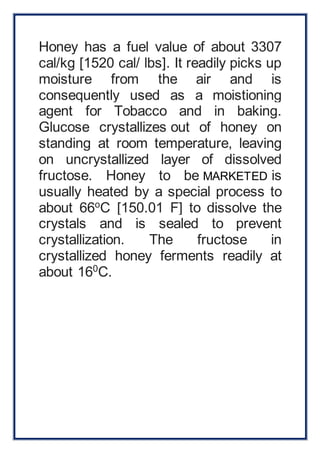 Honey has a fuel value of about 3307 
cal/kg [1520 cal/ lbs]. It readily picks up 
moisture from the air and is 
consequently used as a moistioning 
agent for Tobacco and in baking. 
Glucose crystallizes out of honey on 
standing at room temperature, leaving 
on uncrystallized layer of dissolved 
fructose. Honey to be MARKETED is 
usually heated by a special process to 
about 66oC [150.01 F] to dissolve the 
crystals and is sealed to prevent 
crystallization. The fructose in 
crystallized honey ferments readily at 
about 160C. 
 