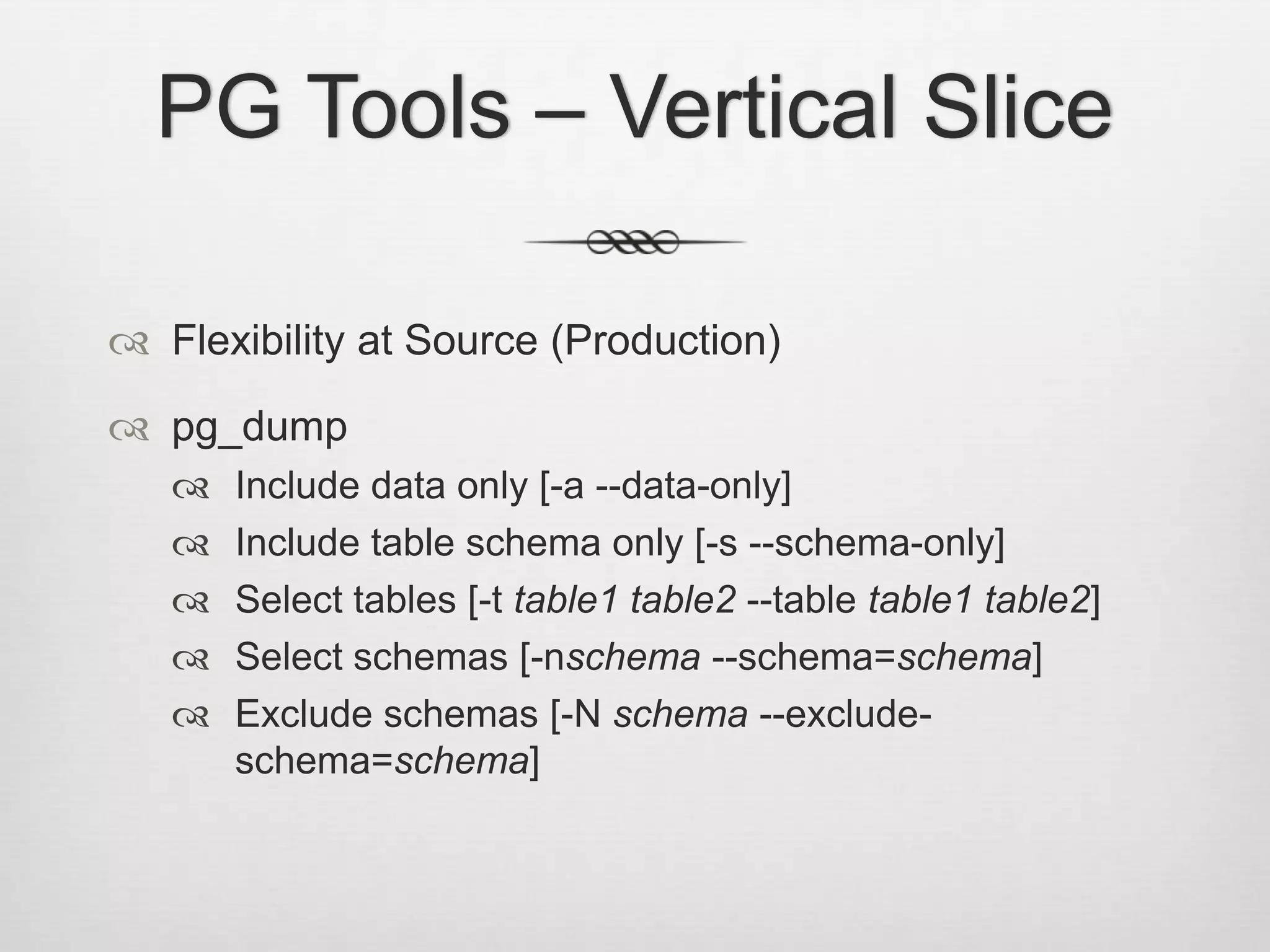 PG Tools – Vertical SliceFlexibility at Source (Production)pg_dumpInclude data only [-a --data-only]Include table schema only [-s --schema-only]Select tables [-t table1 table2 --table table1 table2]Select schemas [-nschema --schema=schema]Exclude schemas [-N schema --exclude-schema=schema]