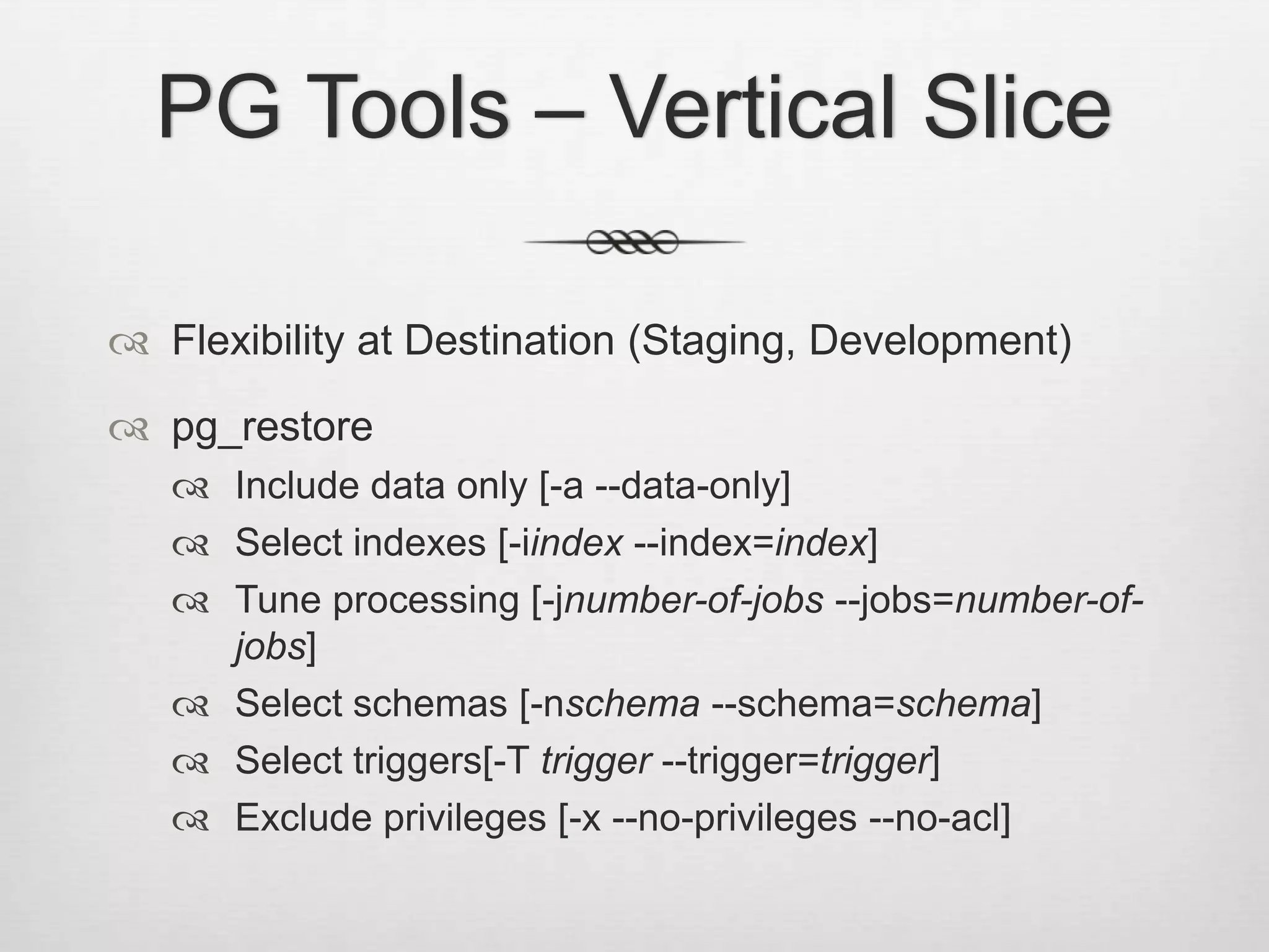 PG Tools – Vertical SliceFlexibility at Destination (Staging, Development)pg_restoreInclude data only [-a --data-only]Select indexes [-iindex --index=index]Tune processing [-jnumber-of-jobs --jobs=number-of-jobs]Select schemas [-nschema --schema=schema]Select triggers[-T trigger --trigger=trigger]Exclude privileges [-x --no-privileges --no-acl]