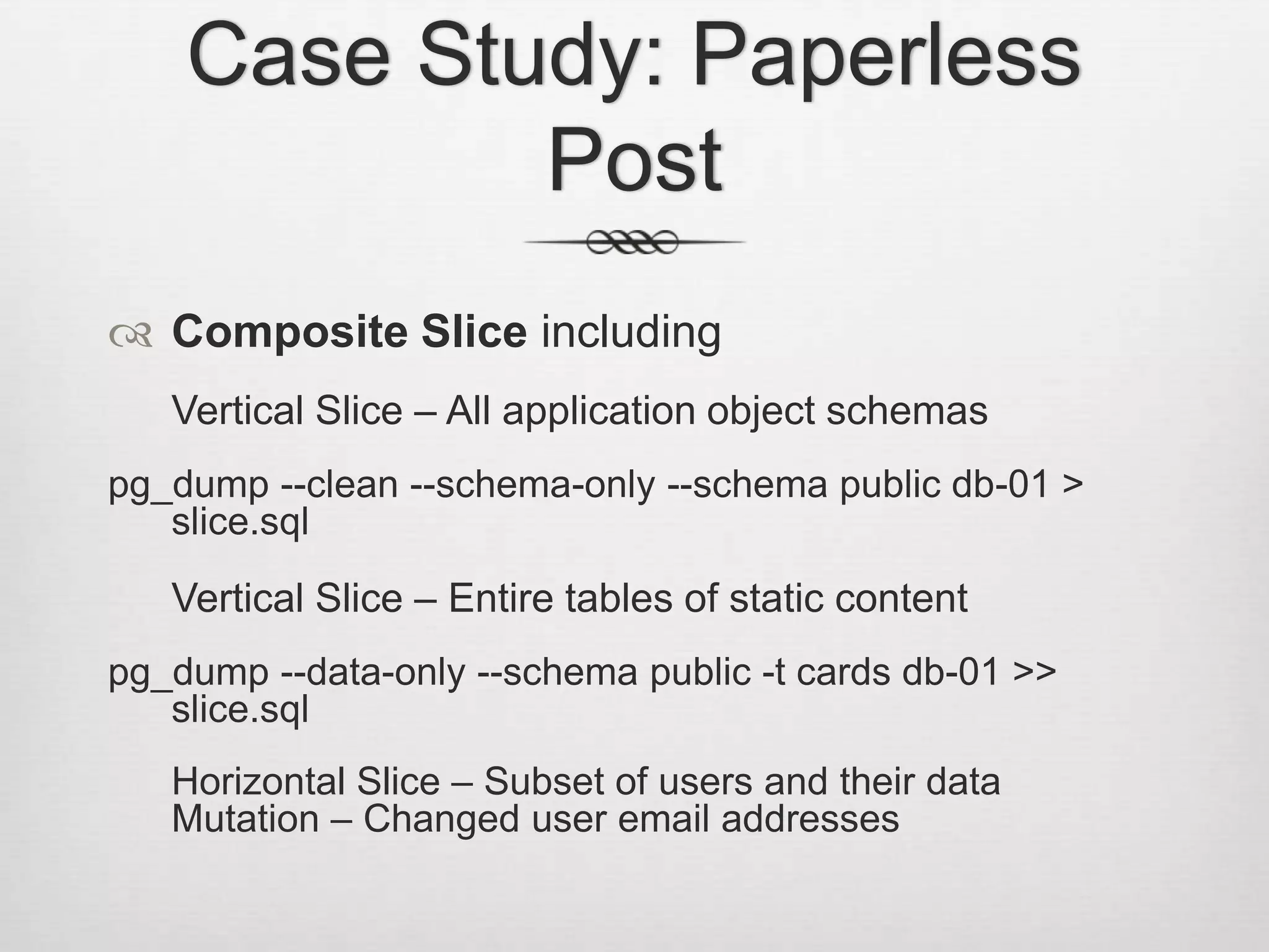 Case Study: Paperless PostComposite Slice includingVertical Slice – All application object schemaspg_dump --clean --schema-only --schema public db-01 > slice.sqlVertical Slice – Entire tables of static contentpg_dump --data-only --schema public -t cards db-01 >> slice.sql	Horizontal Slice – Subset of users and their dataMutation – Changed user email addresses