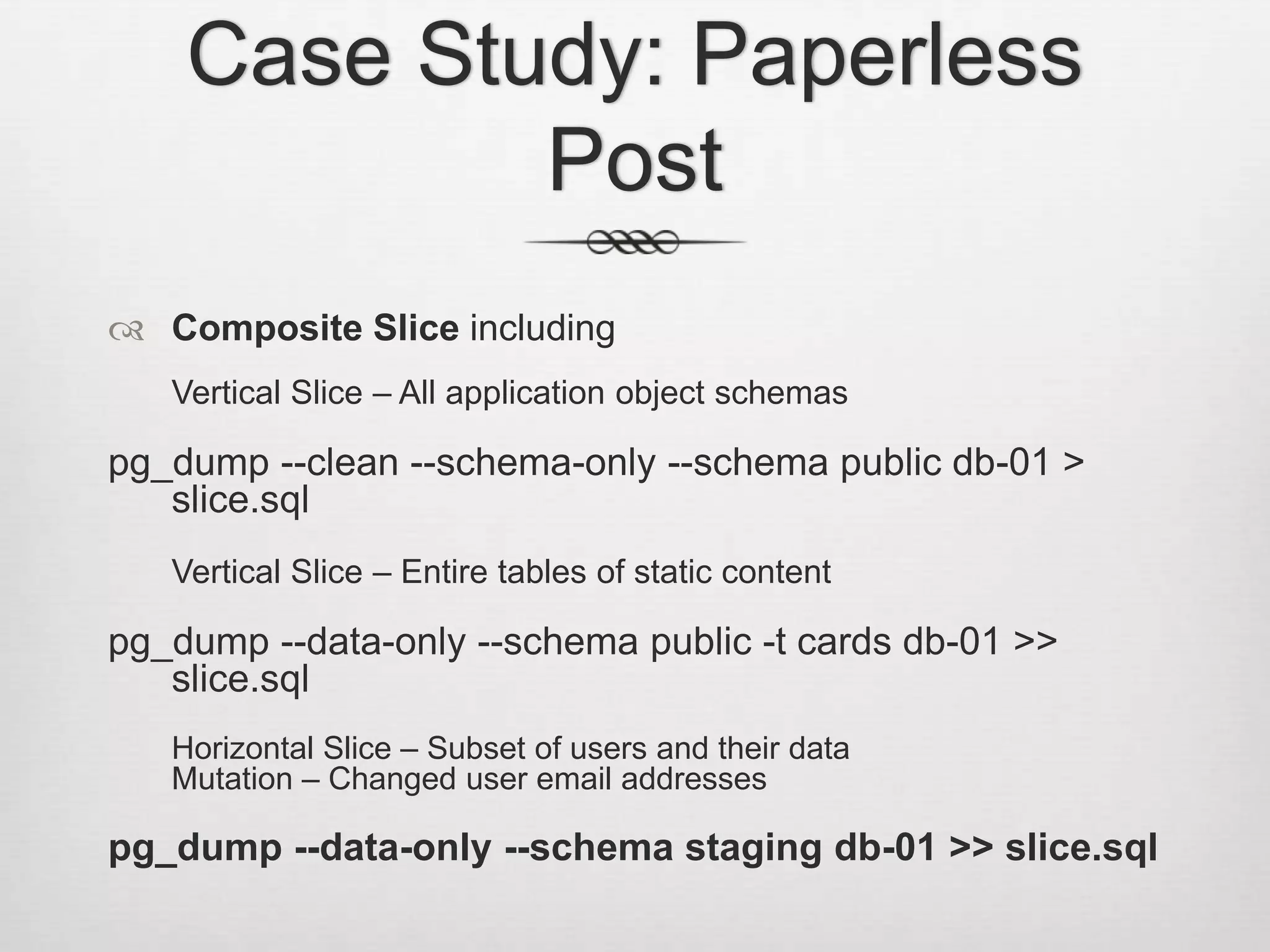 Case Study: Paperless PostComposite Slice includingVertical Slice – All application object schemaspg_dump --clean --schema-only --schema public db-01 > slice.sqlVertical Slice – Entire tables of static contentpg_dump --data-only --schema public -t cards db-01 >> slice.sql	Horizontal Slice – Subset of users and their dataMutation – Changed user email addressespg_dump --data-only --schema staging db-01 >> slice.sql