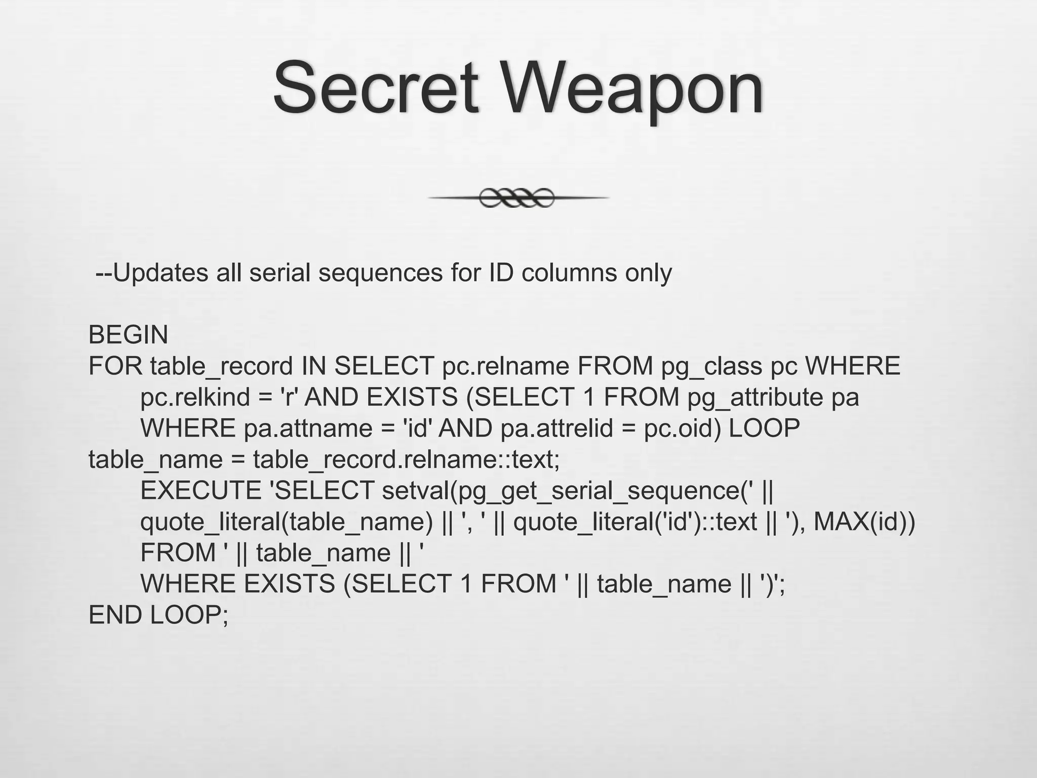 Secret Weapon --Updates all serial sequences for ID columns onlyBEGINFOR table_record IN SELECT pc.relname FROM pg_class pc WHERE pc.relkind = 'r' AND EXISTS (SELECT 1 FROM pg_attribute pa WHERE pa.attname = 'id' AND pa.attrelid = pc.oid) LOOPtable_name = table_record.relname::text;	EXECUTE 'SELECT setval(pg_get_serial_sequence(' || quote_literal(table_name) || ', ' || quote_literal('id')::text || '), MAX(id)) FROM ' || table_name || ' 	WHERE EXISTS (SELECT 1 FROM ' || table_name || ')';END LOOP;