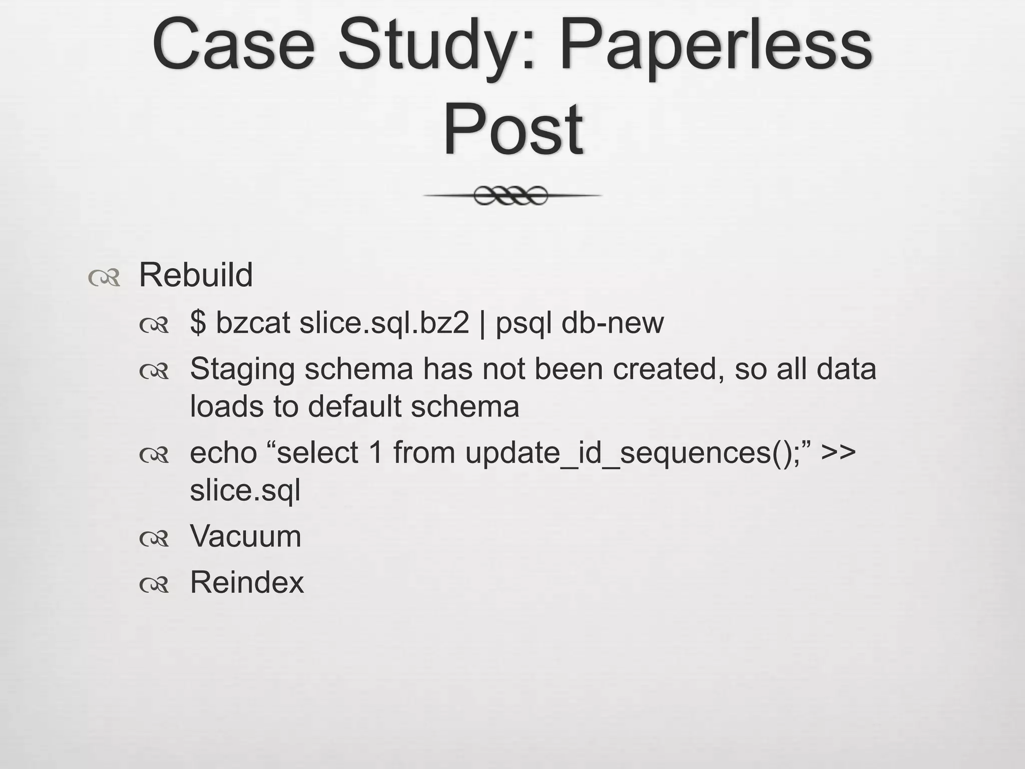 Case Study: Paperless PostRebuild$ bzcat slice.sql.bz2 | psql db-newStaging schema has not been created, so all data loads to default schemaecho “select 1 from update_id_sequences();” >> slice.sqlVacuumReindex