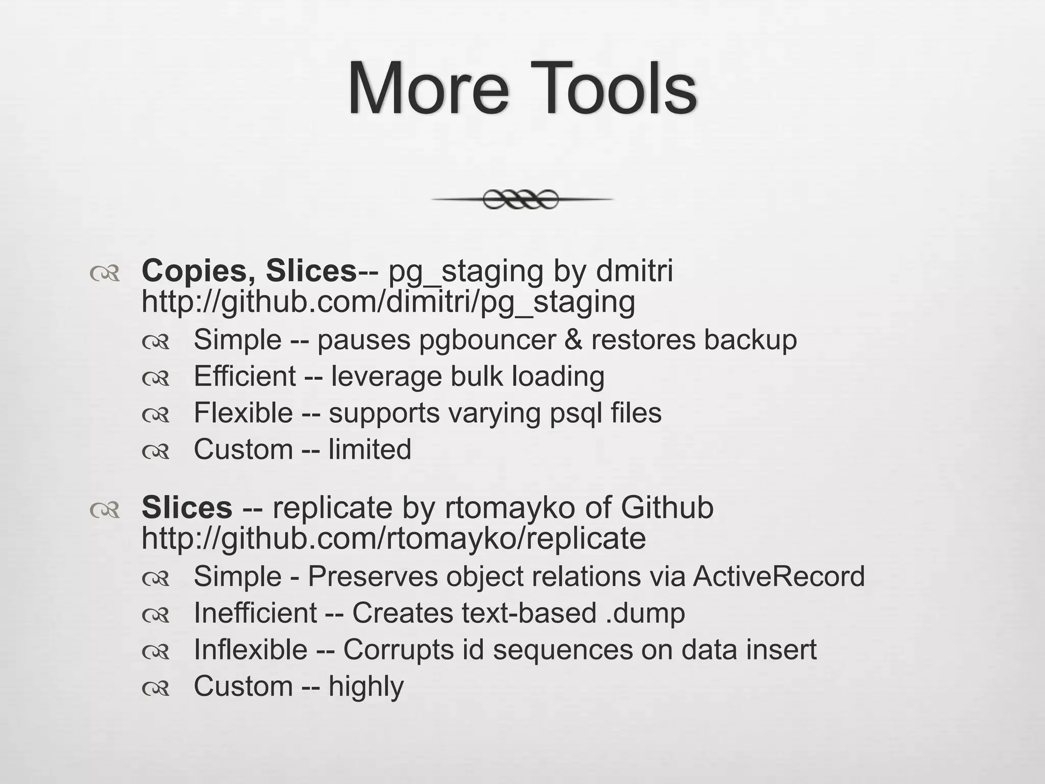 More ToolsCopies, Slices-- pg_staging by dmitrihttp://github.com/dimitri/pg_stagingSimple -- pauses pgbouncer & restores backupEfficient -- leverage bulk loadingFlexible -- supports varying psql filesCustom -- limitedSlices -- replicate by rtomayko of Github	http://github.com/rtomayko/replicateSimple - Preserves object relations via ActiveRecordInefficient -- Creates text-based .dumpInflexible -- Corrupts id sequences on data insertCustom -- highly