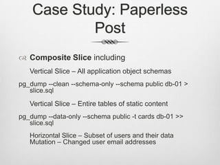Case Study: Paperless PostComposite Slice includingVertical Slice – All application object schemaspg_dump --clean --schema-only --schema public db-01 > slice.sqlVertical Slice – Entire tables of static contentpg_dump --data-only --schema public -t cards db-01 >> slice.sql	Horizontal Slice – Subset of users and their dataMutation – Changed user email addresses