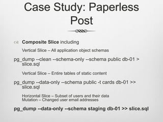 Case Study: Paperless PostComposite Slice includingVertical Slice – All application object schemaspg_dump --clean --schema-only --schema public db-01 > slice.sqlVertical Slice – Entire tables of static contentpg_dump --data-only --schema public -t cards db-01 >> slice.sql	Horizontal Slice – Subset of users and their dataMutation – Changed user email addressespg_dump --data-only --schema staging db-01 >> slice.sql