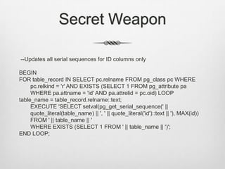 Secret Weapon --Updates all serial sequences for ID columns onlyBEGINFOR table_record IN SELECT pc.relname FROM pg_class pc WHERE pc.relkind = 'r' AND EXISTS (SELECT 1 FROM pg_attribute pa WHERE pa.attname = 'id' AND pa.attrelid = pc.oid) LOOPtable_name = table_record.relname::text;	EXECUTE 'SELECT setval(pg_get_serial_sequence(' || quote_literal(table_name) || ', ' || quote_literal('id')::text || '), MAX(id)) FROM ' || table_name || ' 	WHERE EXISTS (SELECT 1 FROM ' || table_name || ')';END LOOP;