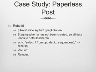 Case Study: Paperless PostRebuild$ bzcat slice.sql.bz2 | psql db-newStaging schema has not been created, so all data loads to default schemaecho “select 1 from update_id_sequences();” >> slice.sqlVacuumReindex