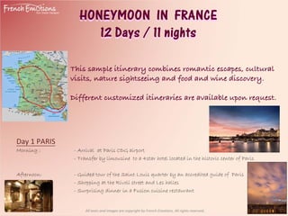 HONEYMOON IN FRANCE
                     12 Days / 11 nights

               This sample itinerary combines romantic escapes, cultural
               visits, nature sightseeing and food and wine discovery.

               Different customized itineraries are available upon request.




Day 1 PARIS 
Morning :       - Arrival at Paris CDG airport
                - Transfer by limousine to a 4star hotel located in the historic center of Paris

Afternoon:      - Guided tour of the Saint Louis quarter by an accredited guide of Paris
                - Shopping at the Rivoli street and Les halles
                - Surprising dinner in a Fusion cuisine restaurant


                     All texts and images are copyright by French Emotions. All rights reserved.
 