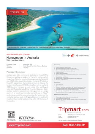 Hamilton Island is the largest inhabited island of the Whitsunday Islands in Queensland, Australia.



AUSTRALIA AND NEW ZEALAND
Honeymoon in Australia                                                                                   +               + Sight Seeing
With Hamilton Island
Package Code            :       Australia_006                              Inclusions:
Where                   :       Gold Coast, Hamilton Island, Sydney
Duration                :       10 days                                    ? economy-class airfare
                                                                           Return
                                                                           Accommodation for 3 nights in Gold Coast
                                                                           ?
                                                                           Accommodation for 3 nights in Hamilton Island
                                                                           ?
                                                                           Accommodation for 3 nights in Sydney
                                                                           ?
Package Introduction                                                       Daily breakfast
                                                                           ?
                                                                           ? airport transfers
                                                                           Return
Australia is one of the best romantic destination of the world. The        Accommodation in double/twin bedded rooms in hotels stated
                                                                           ?
                                                                               in itinerary or similar
Honey moon package is designed by Tripmart in such a way that              ? as per the itinerary
                                                                           Meals
                                                                           ? hotel & restaurant transfers as per the itinerary
                                                                           Airport,
you get best of beaches and urban landscape. Australia has a total         ? per the itinerary
                                                                           Tours as
area of 7.69 million square kilometres and the mainland Australia is
                                                                           Exclusions:
the world’s largest island - but smallest continent. In distance, the
continent stretches about 3700 kilometres from north to south and          Visa Charges
                                                                           ?
                                                                           ? insurance
                                                                           Travel
4000 kilometres from east to west, making it the sixth-largest             ? of personal nature such as, laundry, telephone calls,
                                                                           Items
                                                                               room service, alcoholic beverages and minibar charges etc.
nation after Russia, Canada, China, the United States and Brazil.          ?items not mentioned in the Inclusions list
                                                                           Other
Australia is also the only continent that is governed as a single          In case of unavailability in mentioned hotels, alternate
                                                                           ?
                                                                               accommodation will be arranged in a similar category hotel
country. It is sometimes informally referred to as an "island"
continent, surrounded by oceans. Australia also have one of the            What happens after I book:

most urbanised and coast-dwelling populations in the world, with           A booking voucher will be sent to you by email
                                                                           ?
                                                                           ? pages of the voucher
                                                                           Print all
more than 80 per cent of residents living within 100 kilometres of         ? the voucher to the Tripmart.com local partner and
                                                                           Present
the coastline.                                                                enjoy your holidays
.




                                                                                    Phone         :      1860-1800-111 / +91-120-247-3300
                        Price per person from                                       Email         :      holidays@Tripmart.com
                                                                                    Website       :      www.Tripmart.com
 Scan the QR Code       Rs.2,09,738/-
to visit Tripmart.com   View Package details online for more details                Visit our website for your nearest lounge locations


    www.Tripmart.com                                                                          Call: 1860-1800-111
 
