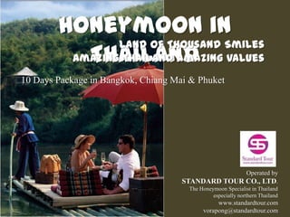 Honeymoon in
                Land of Thousand Smiles
           Thailand
         Amazing Thailand Amazing Values
10 Days Package in Bangkok, Chiang Mai & Phuket




                                                   Operated by
                                     STANDARD TOUR CO., LTD.
                                      The Honeymoon Specialist in Thailand
                                               especially northern Thailand
                                                www.standardtour.com
                                           vorapong@standardtour.com
 