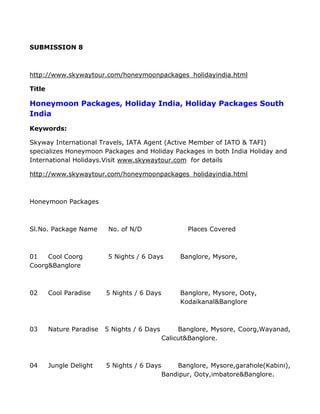 SUBMISSION 8



http://www.skywaytour.com/honeymoonpackages_holidayindia.html

Title

Honeymoon Packages, Holiday India, Holiday Packages South
India
Keywords:

Skyway International Travels, IATA Agent (Active Member of IATO & TAFI)
specializes Honeymoon Packages and Holiday Packages in both India Holiday and
International Holidays.Visit www.skywaytour.com for details

http://www.skywaytour.com/honeymoonpackages_holidayindia.html



Honeymoon Packages



Sl.No. Package Name        No. of N/D                Places Covered



01   Cool Coorg            5 Nights / 6 Days       Banglore, Mysore,
Coorg&Banglore



02      Cool Paradise     5 Nights / 6 Days        Banglore, Mysore, Ooty,
                                                   Kodaikanal&Banglore



03      Nature Paradise   5 Nights / 6 Days        Banglore, Mysore, Coorg,Wayanad,
                                              Calicut&Banglore.



04      Jungle Delight    5 Nights / 6 Days       Banglore, Mysore,garahole(Kabini),
                                              Bandipur, Ooty,imbatore&Banglore.
 