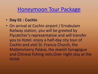 Honeymoon Tour Package
• Day 01 : Cochin
• On arrival at Cochin airport / Ernakulam
  Railway station, you will be greeted by
  Flycatcher’s representative and will transfer
  you to Hotel. enjoy a half-day city tour of
  Cochin and visit St. Francis Church, the
  Mattencherry Palace, the Jewish Synagogue
  and Chinese fishing nets.Over night stay at the
  Hotel.
 