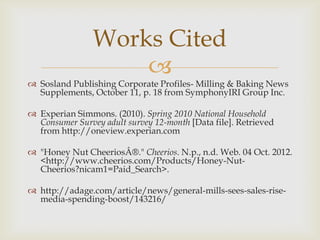 
 Sosland Publishing Corporate Profiles- Milling & Baking News
Supplements, October 11, p. 18 from SymphonyIRI Group Inc.
 Experian Simmons. (2010). Spring 2010 National Household
Consumer Survey adult survey 12-month [Data file]. Retrieved
from http://oneview.experian.com
 "Honey Nut CheeriosÂ®." Cheerios. N.p., n.d. Web. 04 Oct. 2012.
<http://www.cheerios.com/Products/Honey-Nut-
Cheerios?nicam1=Paid_Search>.
 http://adage.com/article/news/general-mills-sees-sales-rise-
media-spending-boost/143216/
Works Cited
 