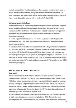 11
radicals released from the inflamed tissues. The reduction of inflammation could be
due to the antibacterial effect of honey or to a direct antiinflammatory effect. The
latter hypothesis was supported in animal studies, where antiinflammatory effects of
honey were observed in wounds with no bacterial infection [100].
Various physiological effects
The effect of honey on the antibody production against thymus-dependent antigen in
sheep red blood cells and thymus-independent antigen (Escherichia coli) in mice
was studied [101]. Oral honey intake stimulates antibody production during primary
and secondary immune responses against thymus-dependent and thymus-
independent antigens.
In animal experiments honey showed an immunosuppressive activity [102]. This
might explain why it has been hypothesised, that ingestion of honey can relieve
pollen hypersensitivity.
In a study humans received a diet supplemented with a daily honey consumption of
1.2 g/kg body weight [87]. The effects observed in blood serum were an increase of
monocytes (50 %), iron (20%), copper (33%), a slight increase of lymphocyte and
eosinophil percentages, zinc, magnesium, hemoglobin and packed cell volume and a
reduction of: ferritin (11%), immunoglobulin E (34%), aspartate transaminase (22%),
alanine transaminase (18%), lactic acid dehydrogenase (41%), creatine kinase (33%)
and fasting sugar (5%).
NUTRITION AND HEALTH EFFECTS
Oral health
There is much debate whether honey is harmful to teeth. Some reports show a
cariogenic effect of honey [103-106] or a much less cariogenic effect than sucrose
[107]. Due to its antibacterial activity honey ingestion inhibits the growth of bacteria,
causing caries [108,109] and might induce a carioprotective effect [110,111]. It was
shown that Manuka honey, a very potent antimicrobial honey, has a positive effect
against dental plaque development and gingivitis [112] and can be used instead of
refined sugar in the manufacture of candy [109].
According to electron microscope studies the ingestion of honey causes no erosion
of tooth enamel as observed after drinking fruit juice [113]. Ten minutes after
consumption of fruit juice tooth erosion was observed, while 30 minutes after honey
 