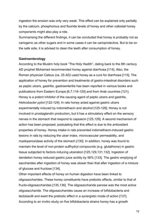 12
ingestion the erosion was only very weak. This effect can be explained only partially
by the calcium, phosphorous and fluoride levels of honey and other colloidal honey
components might also play a role.
Summarising the different findings, it can be concluded that honey is probably not as
cariogenic as other sugars and in some cases it can be carioprotective. But to be on
the safe side, it is advised to clean the teeth after consumption of honey.
Gastroenterology
According to the Muslim holy book “The Holy Hadith”, dating back to the 8th century
AD prophet Mohamed recommended honey against diarrhoea [114]. Also, the
Roman physician Celsus (ca. 25 AD) used honey as a cure for diarrhoea [115]. The
application of honey for prevention and treatments of gastro-intestinal disorders such
as peptic ulcers, gastritis, gastroenteritis has been reported in various books and
publications from Eastern Europe [6,7,116-120] and from Arab countries [121].
Honey is a potent inhibitor of the causing agent of peptic ulcers and gastritis,
Helicobacter pylori [122-124]. In rats honey acted against gastric ulcers
experimentally induced by indomethacin and alcohol [125-128]. Honey is not
involved in prostaglandin production, but it has a stimulatory effect on the sensory
nerves in the stomach that respond to capsaicin [125,129]. A second mechanism of
action has been proposed, postulating that this effect is due to the antioxidant
properties of honey. Honey intake in rats prevented indomethacin-induced gastric
lesions in rats by reducing the ulcer index, microvascular permeability, and
myeloperoxidase activity of the stomach [130]. In addition, honey was found to
maintain the level of non-protein sulfhydryl compounds (e.g. glutathione) in gastric
tissue subjected to factors inducing ulceration [125,129,131,132]. Ingestion of
dandelion honey reduced gastric juice acidity by 56% [133]. The gastric emptying of
saccharides after ingestion of honey was slower than that after ingestion of a mixture
of glucose and fructose [134].
Other important effects of honey on human digestion have been linked to
oligosaccharides. These honey constituents have prebiotic effects, similar to that of
fructo-oligosaccharides [135,136]. The oligosaccharide panose was the most active
oligosaccharide. The oligosaccharides cause an increase of bifidobacteria and
lactobacilli and exert the prebiotic effect in a synergistic mode of action [137].
According to an invitro study on five bifidobacteria strains honey has a growth
 